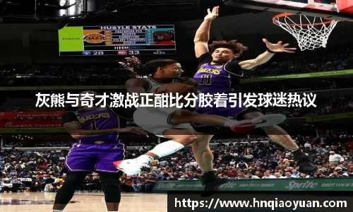 灰熊与奇才激战正酣比分胶着引发球迷热议